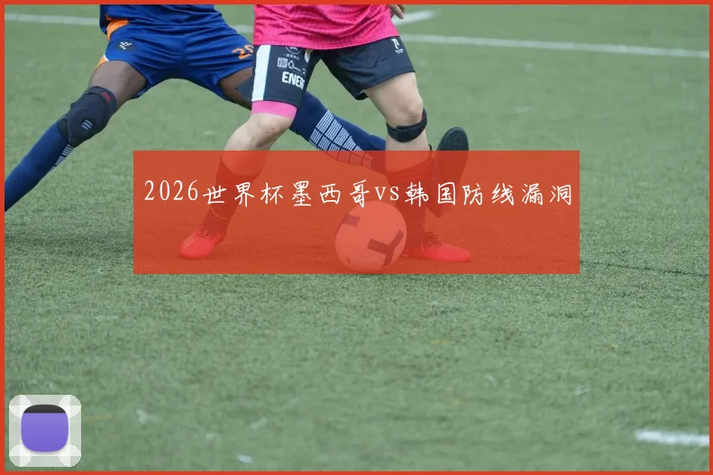 2026世界杯墨西哥vs韩国防线漏洞