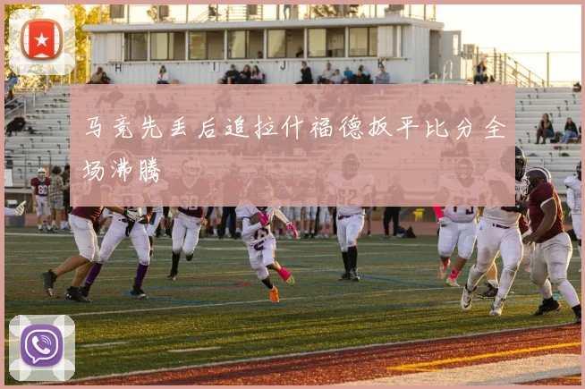 马竞先丢后追拉什福德扳平比分全场沸腾