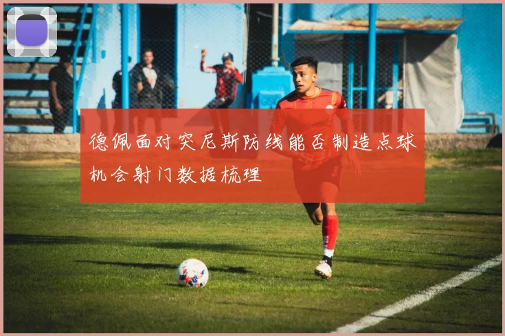 德佩面对突尼斯防线能否制造点球机会射门数据梳理