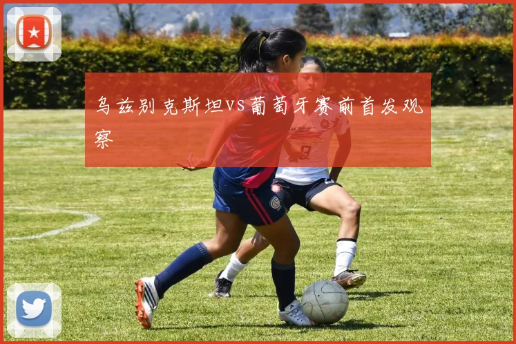 乌兹别克斯坦vs葡萄牙赛前首发观察