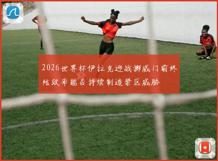 2026世界杯伊拉克迎战挪威门前终结效率能否持续制造禁区威胁