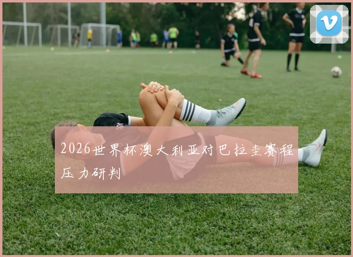 2026世界杯澳大利亚对巴拉圭赛程压力研判