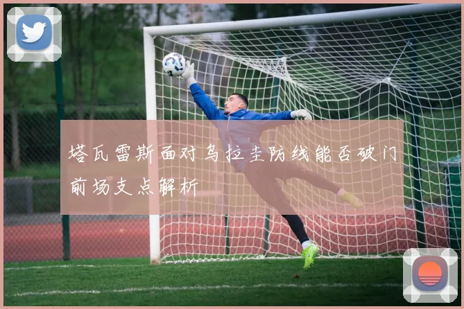 塔瓦雷斯面对乌拉圭防线能否破门前场支点解析