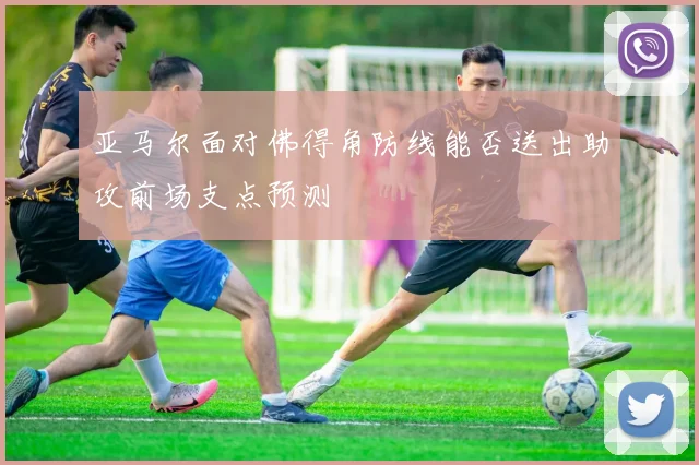 亚马尔面对佛得角防线能否送出助攻前场支点预测