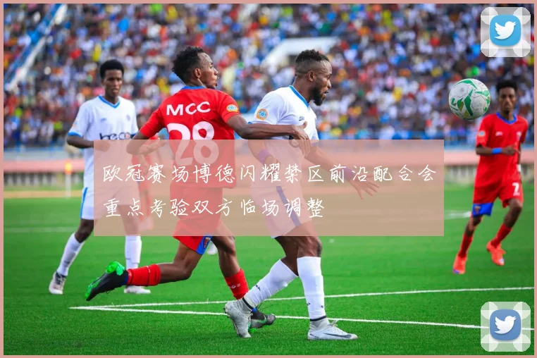 欧冠赛场博德闪耀禁区前沿配合会重点考验双方临场调整