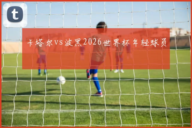 卡塔尔vs波黑2026世界杯年轻球员