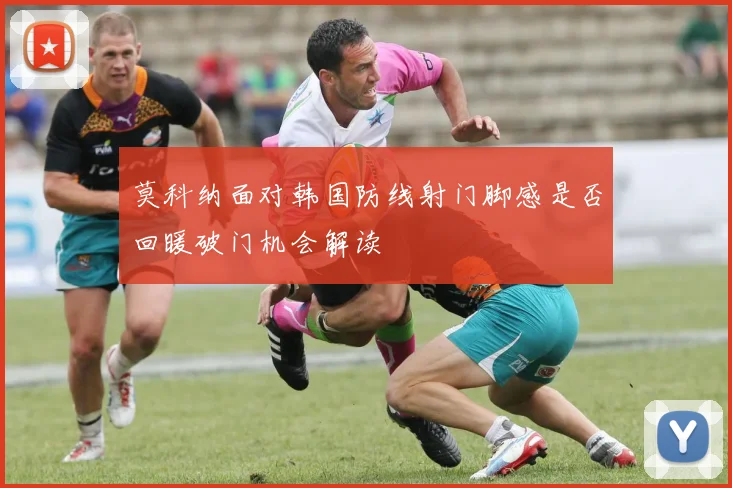 莫科纳面对韩国防线射门脚感是否回暖破门机会解读