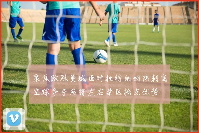 聚焦欧冠曼城面对托特纳姆热刺高空球争夺或将左右禁区抢点优势