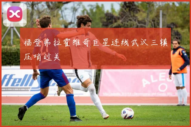 福登弗拉霍维奇巨星连线武汉三镇压哨过关