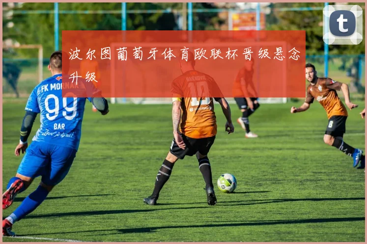 波尔图葡萄牙体育欧联杯晋级悬念升级