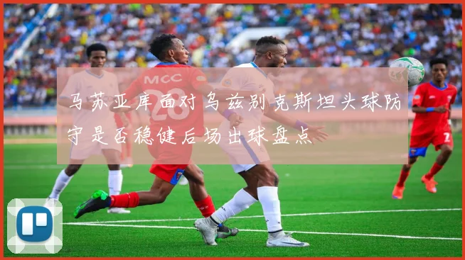 马苏亚库面对乌兹别克斯坦头球防守是否稳健后场出球盘点