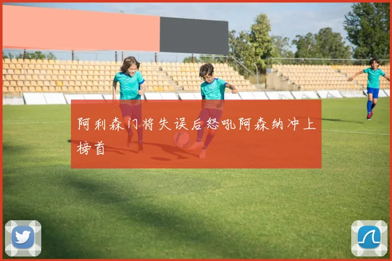 阿利森门将失误后怒吼阿森纳冲上榜首