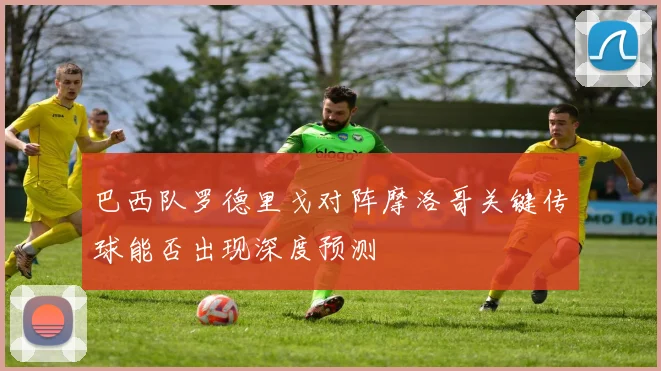 巴西队罗德里戈对阵摩洛哥关键传球能否出现深度预测