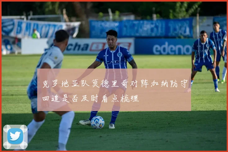 克罗地亚队莫德里奇对阵加纳防守回追是否及时看点梳理
