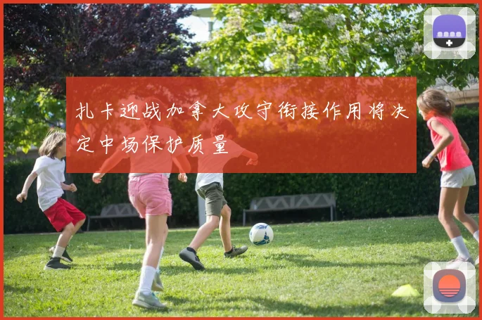 扎卡迎战加拿大攻守衔接作用将决定中场保护质量