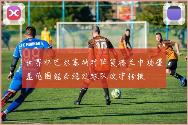 世界杯巴尔塞纳对阵英格兰中场覆盖范围能否稳定球队攻守转换