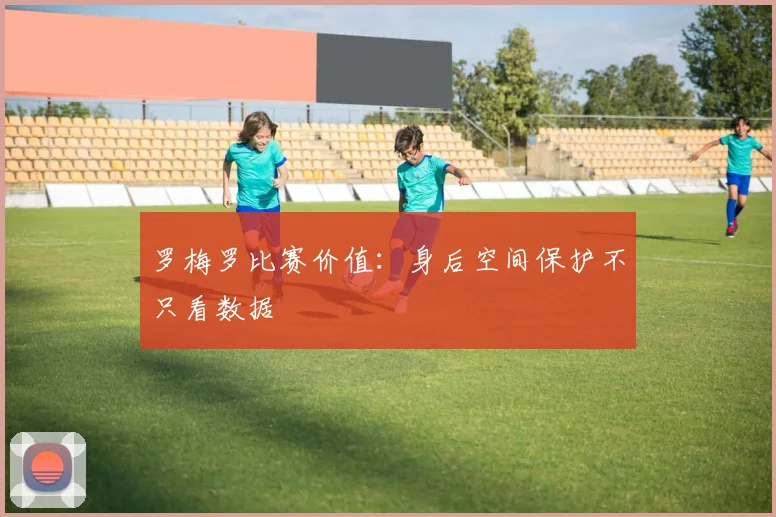 罗梅罗比赛价值：身后空间保护不只看数据