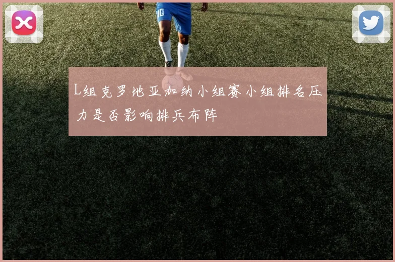 L组克罗地亚加纳小组赛小组排名压力是否影响排兵布阵