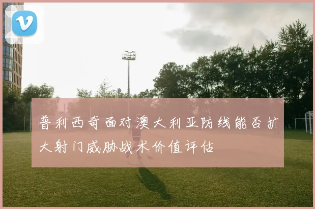 普利西奇面对澳大利亚防线能否扩大射门威胁战术价值评估