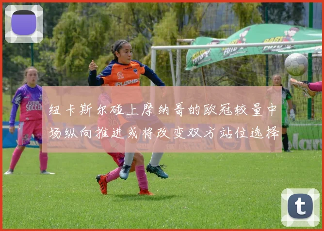 纽卡斯尔碰上摩纳哥的欧冠较量中场纵向推进或将改变双方站位选择