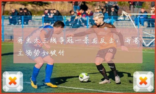 蒋光太三线争冠一条龙反击，海港主场势如破竹
