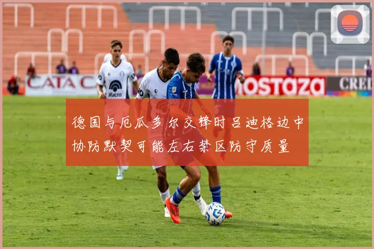 德国与厄瓜多尔交锋时吕迪格边中协防默契可能左右禁区防守质量