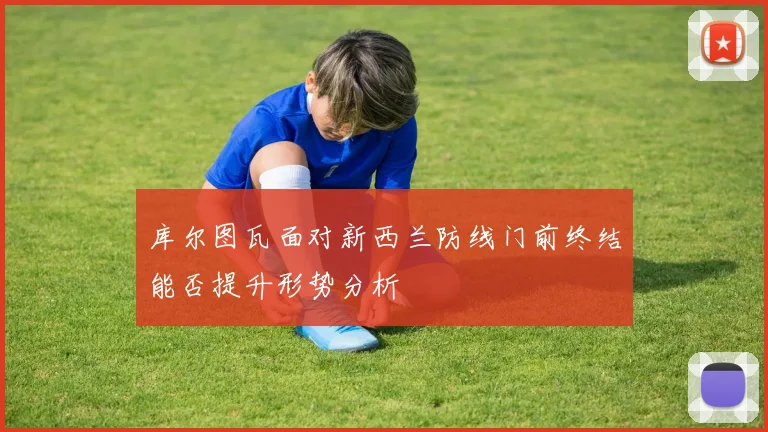 库尔图瓦面对新西兰防线门前终结能否提升形势分析