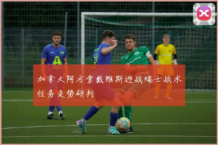 加拿大阿方索戴维斯迎战瑞士战术任务走势研判