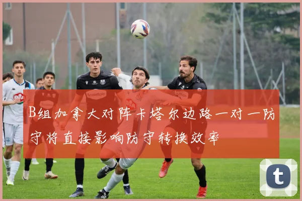 B组加拿大对阵卡塔尔边路一对一防守将直接影响防守转换效率