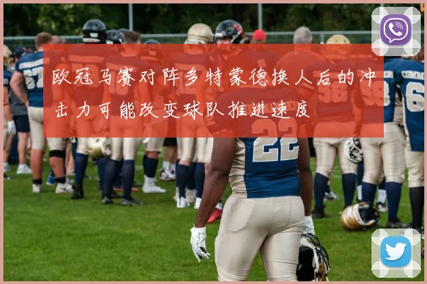 欧冠马赛对阵多特蒙德换人后的冲击力可能改变球队推进速度