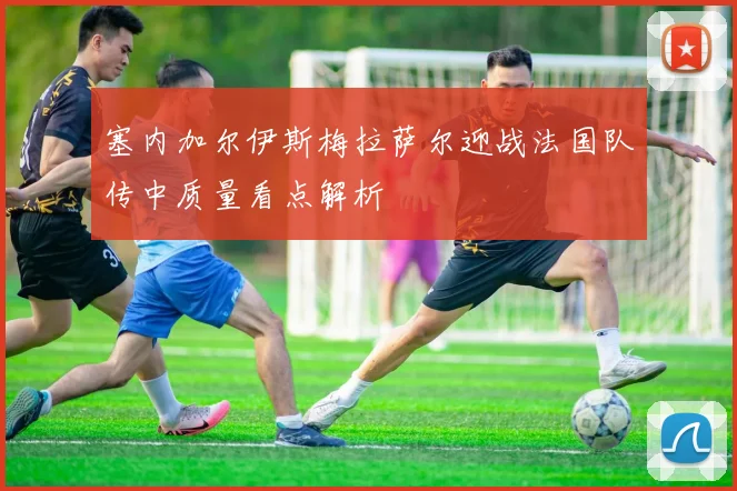 塞内加尔伊斯梅拉萨尔迎战法国队传中质量看点解析