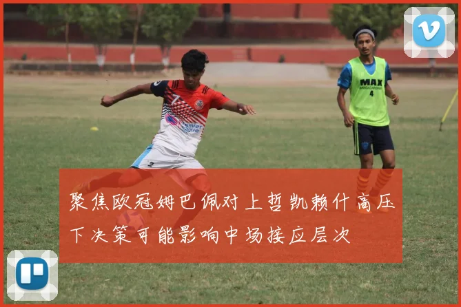 聚焦欧冠姆巴佩对上哲凯赖什高压下决策可能影响中场接应层次