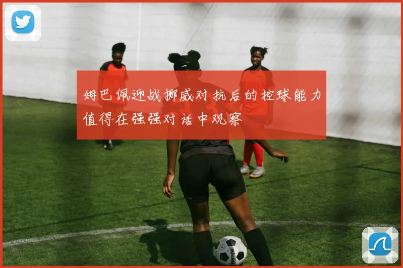 姆巴佩迎战挪威对抗后的控球能力值得在强强对话中观察
