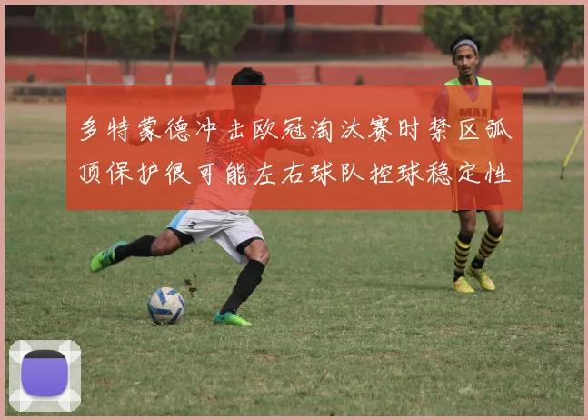 多特蒙德冲击欧冠淘汰赛时禁区弧顶保护很可能左右球队控球稳定性